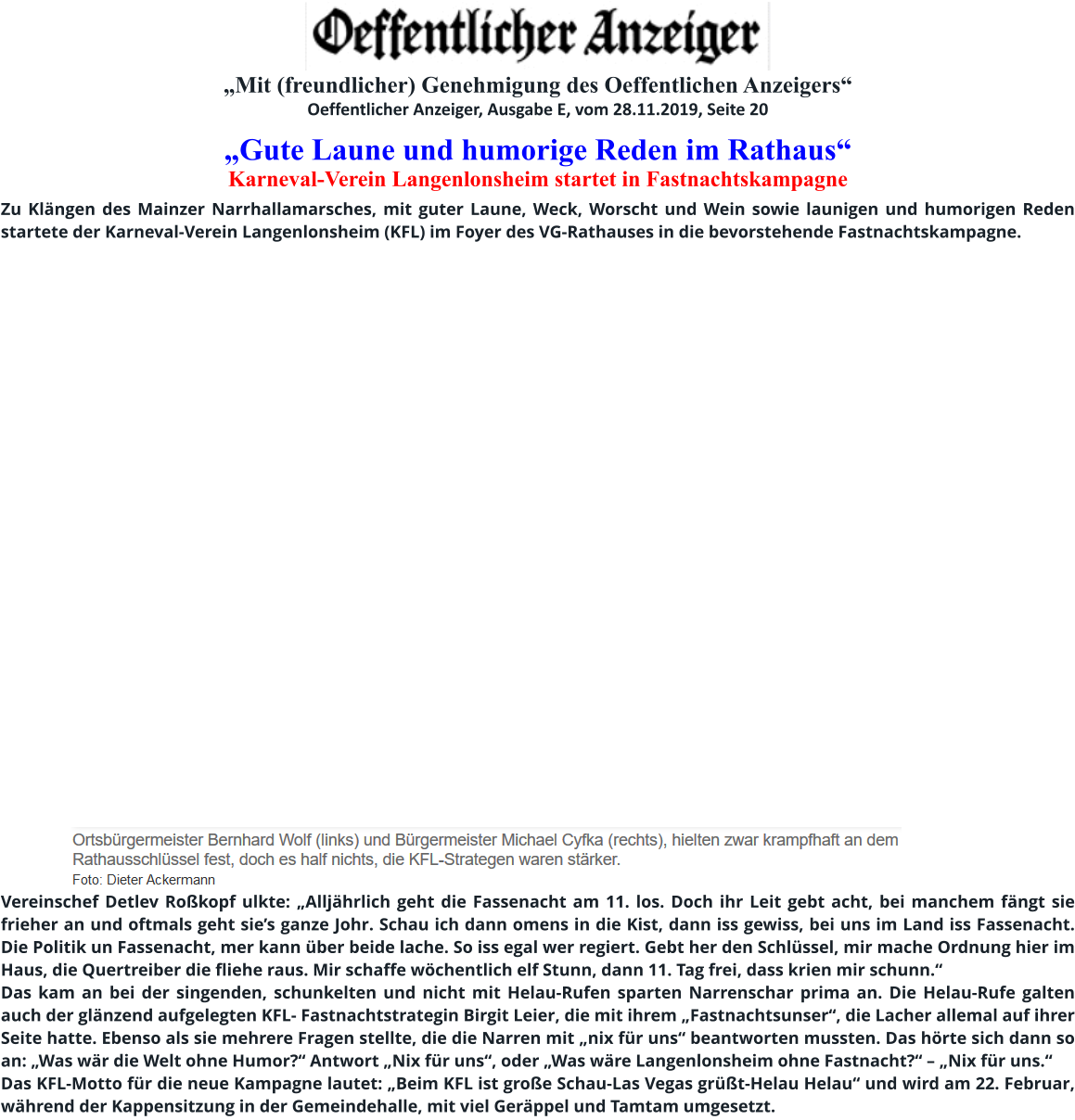 „Mit (freundlicher) Genehmigung des Oeffentlichen Anzeigers“ Oeffentlicher Anzeiger, Ausgabe E, vom 28.11.2019, Seite 20 „Gute Laune und humorige Reden im Rathaus“  Karneval-Verein Langenlonsheim startet in Fastnachtskampagne   Zu Klängen des Mainzer Narrhallamarsches, mit guter Laune, Weck, Worscht und Wein sowie launigen und humorigen Reden startete der Karneval-Verein Langenlonsheim (KFL) im Foyer des VG-Rathauses in die bevorstehende Fastnachtskampagne.          Vereinschef Detlev Roßkopf ulkte: „Alljährlich geht die Fassenacht am 11. los. Doch ihr Leit gebt acht, bei manchem fängt sie frieher an und oftmals geht sie’s ganze Johr. Schau ich dann omens in die Kist, dann iss gewiss, bei uns im Land iss Fassenacht. Die Politik un Fassenacht, mer kann über beide lache. So iss egal wer regiert. Gebt her den Schlüssel, mir mache Ordnung hier im Haus, die Quertreiber die fliehe raus. Mir schaffe wöchentlich elf Stunn, dann 11. Tag frei, dass krien mir schunn.“ Das kam an bei der singenden, schunkelten und nicht mit Helau-Rufen sparten Narrenschar prima an. Die Helau-Rufe galten auch der glänzend aufgelegten KFL- Fastnachtstrategin Birgit Leier, die mit ihrem „Fastnachtsunser“, die Lacher allemal auf ihrer Seite hatte. Ebenso als sie mehrere Fragen stellte, die die Narren mit „nix für uns“ beantworten mussten. Das hörte sich dann so an: „Was wär die Welt ohne Humor?“ Antwort „Nix für uns“, oder „Was wäre Langenlonsheim ohne Fastnacht?“ – „Nix für uns.“ Das KFL-Motto für die neue Kampagne lautet: „Beim KFL ist große Schau-Las Vegas grüßt-Helau Helau“ und wird am 22. Februar, während der Kappensitzung in der Gemeindehalle, mit viel Geräppel und Tamtam umgesetzt.